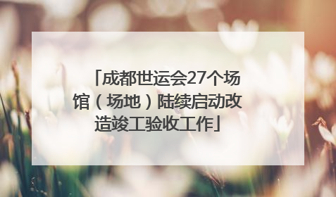 成都世运会27个场馆（场地）陆续启动改造竣工验收工作