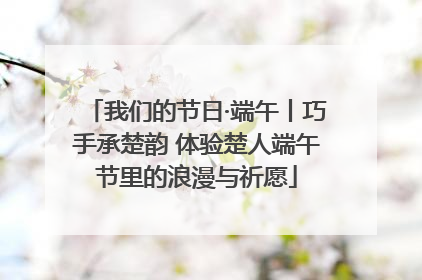 我们的节日·端午丨巧手承楚韵 体验楚人端午节里的浪漫与祈愿