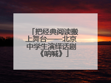 把经典阅读搬上舞台——北京中学生演绎话剧《呐喊》