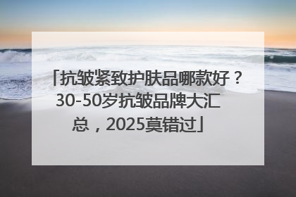 抗皱紧致护肤品哪款好？30-50岁抗皱品牌大汇总，2025莫错过