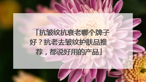抗皱纹抗衰老哪个牌子好？抗老去皱纹护肤品推荐，都说好用的产品