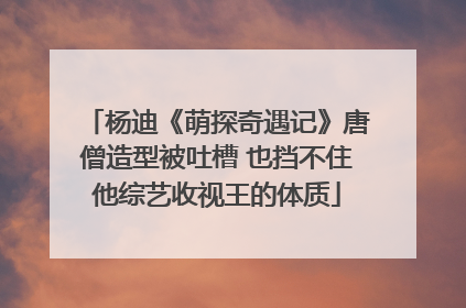 杨迪《萌探奇遇记》唐僧造型被吐槽 也挡不住他综艺收视王的体质