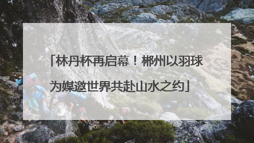 林丹杯再启幕！郴州以羽球为媒邀世界共赴山水之约
