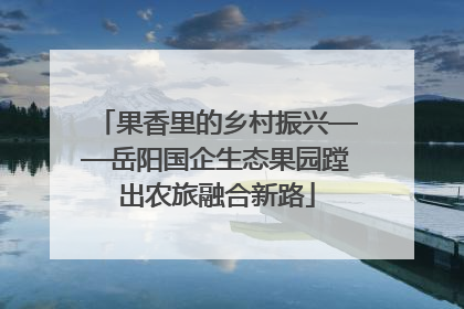 果香里的乡村振兴——岳阳国企生态果园蹚出农旅融合新路