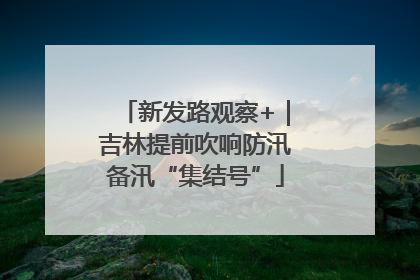 新发路观察+｜吉林提前吹响防汛备汛“集结号”