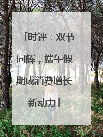 时评：双节同辉，端午假期成消费增长新动力