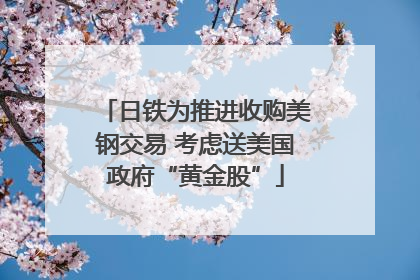 日铁为推进收购美钢交易 考虑送美国政府“黄金股”
