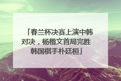 春兰杯决赛上演中韩对决，杨楷文首局完胜韩国棋手朴廷桓