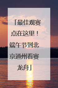 最佳观赛点在这里！端午节到北京通州看赛龙舟
