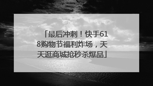 最后冲刺！快手618购物节福利炸场，天天逛商城抢秒杀爆品