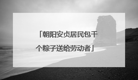 朝阳安贞居民包千个粽子送给劳动者