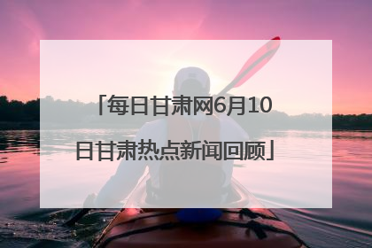 每日甘肃网6月10日甘肃热点新闻回顾