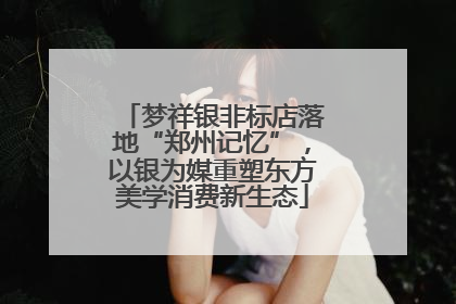 梦祥银非标店落地“郑州记忆”，以银为媒重塑东方美学消费新生态