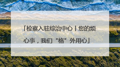 检察入驻综治中心丨您的烦心事，我们“格”外用心