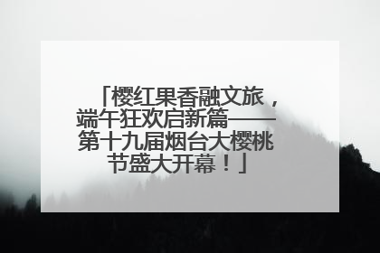 樱红果香融文旅，端午狂欢启新篇——第十九届烟台大樱桃节盛大开幕！