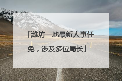 潍坊一地最新人事任免，涉及多位局长