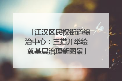 江汉区民权街道综治中心：三措并举绘就基层治理新图景