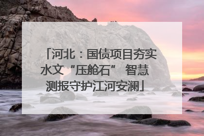 河北：国债项目夯实水文“压舱石” 智慧测报守护江河安澜