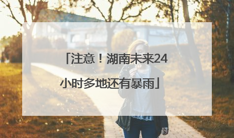 注意！湖南未来24小时多地还有暴雨