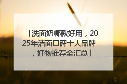 洗面奶哪款好用，2025年洁面口碑十大品牌，好物推荐全汇总