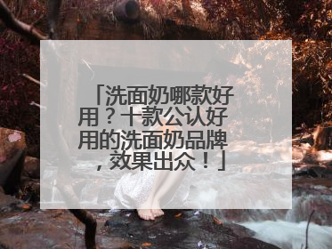 洗面奶哪款好用？十款公认好用的洗面奶品牌，效果出众！