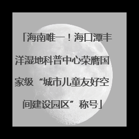 海南唯一！海口潭丰洋湿地科普中心荣膺国家级“城市儿童友好空间建设园区”称号