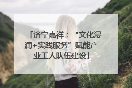 济宁嘉祥：“文化浸润+实践服务”赋能产业工人队伍建设