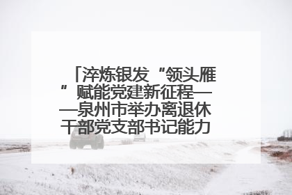 淬炼银发“领头雁”赋能党建新征程——泉州市举办离退休干部党支部书记能力建设专题培训