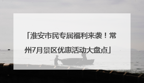 淮安市民专属福利来袭！常州7月景区优惠活动大盘点