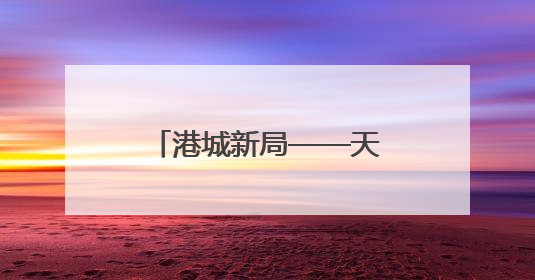 港城新局——天津建设现代海洋城市成果综述