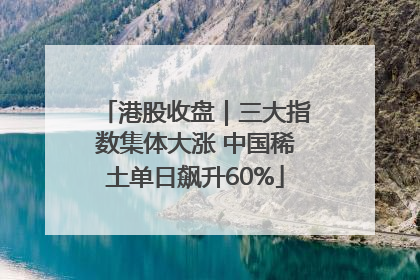港股收盘｜三大指数集体大涨 中国稀土单日飙升60%