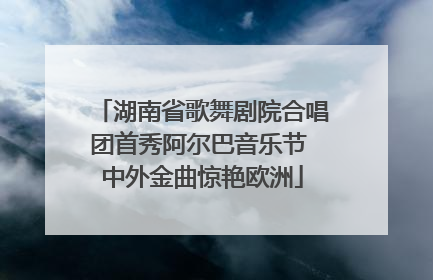湖南省歌舞剧院合唱团首秀阿尔巴音乐节 中外金曲惊艳欧洲