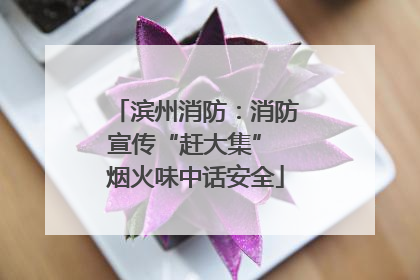 滨州消防：消防宣传“赶大集” 烟火味中话安全