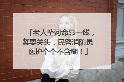 老人坠河命悬一线，紧要关头，民警消防员医护个个不含糊！