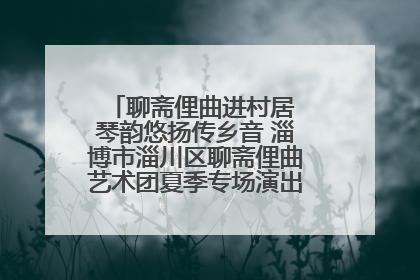 聊斋俚曲进村居 琴韵悠扬传乡音 淄博市淄川区聊斋俚曲艺术团夏季专场演出在杏园子村举行
