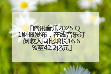 腾讯音乐2025 Q1财报发布，在线音乐订阅收入同比增长16.6%至42.2亿元