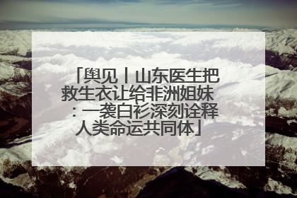 舆见丨山东医生把救生衣让给非洲姐妹：一袭白衫深刻诠释人类命运共同体
