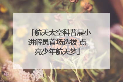 航天太空科普展小讲解员首场选拔 点亮少年航天梦