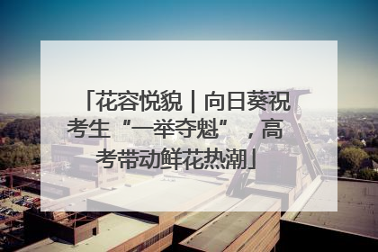 花容悦貌｜向日葵祝考生“一举夺魁”，高考带动鲜花热潮