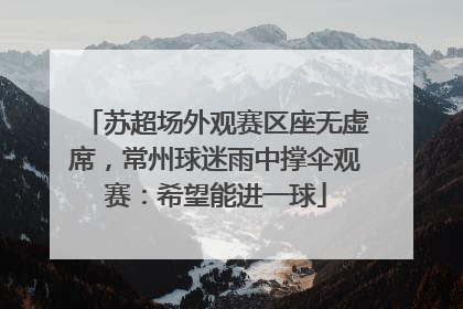 苏超场外观赛区座无虚席，常州球迷雨中撑伞观赛：希望能进一球