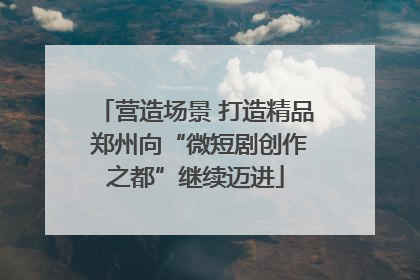 营造场景 打造精品 郑州向“微短剧创作之都”继续迈进