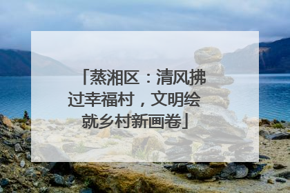 蒸湘区：清风拂过幸福村，文明绘就乡村新画卷
