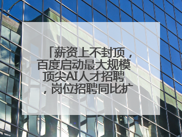 薪资上不封顶，百度启动最大规模顶尖AI人才招聘，岗位招聘同比扩大60%