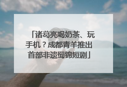 诸葛亮喝奶茶、玩手机？成都青羊推出首部非遗蜀锦短剧