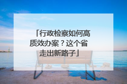 行政检察如何高质效办案？这个省走出新路子