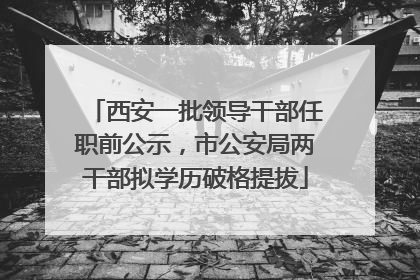 西安一批领导干部任职前公示，市公安局两干部拟学历破格提拔