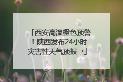 西安高温橙色预警！陕西发布24小时灾害性天气预报→