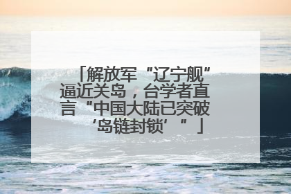 解放军“辽宁舰”逼近关岛，台学者直言“中国大陆已突破‘岛链封锁’”