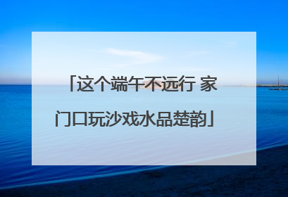 这个端午不远行 家门口玩沙戏水品楚韵