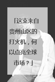 这支来自贵州山区的打火机，何以点亮全球市场？